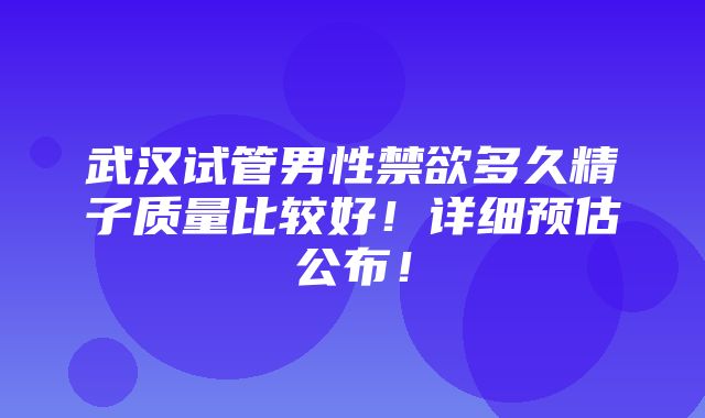 武汉试管男性禁欲多久精子质量比较好！详细预估公布！