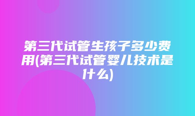 第三代试管生孩子多少费用(第三代试管婴儿技术是什么)