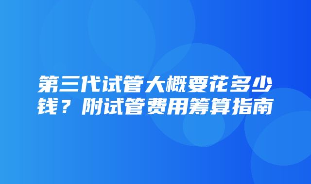 第三代试管大概要花多少钱？附试管费用筹算指南