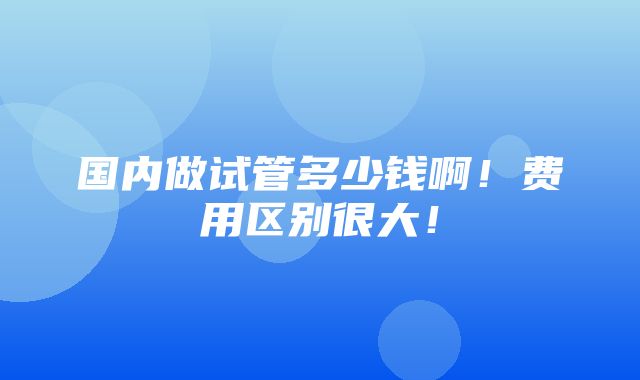 国内做试管多少钱啊！费用区别很大！