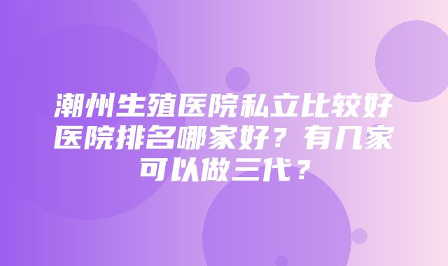 潮州生殖医院私立比较好医院排名哪家好？有几家可以做三代？