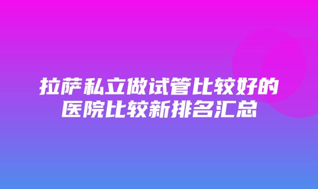 拉萨私立做试管比较好的医院比较新排名汇总