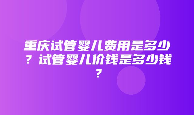 重庆试管婴儿费用是多少？试管婴儿价钱是多少钱？