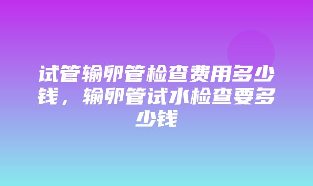 试管输卵管检查费用多少钱，输卵管试水检查要多少钱