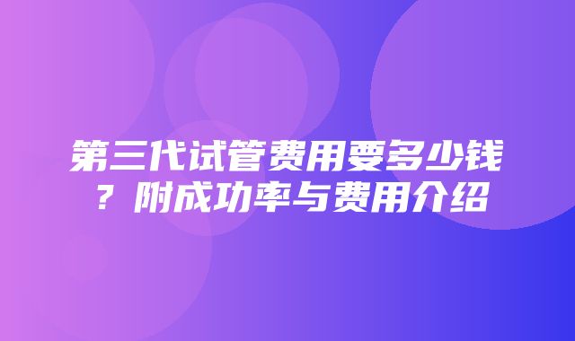 第三代试管费用要多少钱？附成功率与费用介绍