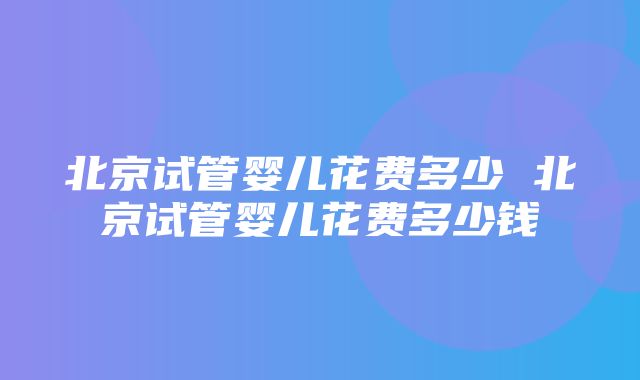 北京试管婴儿花费多少 北京试管婴儿花费多少钱