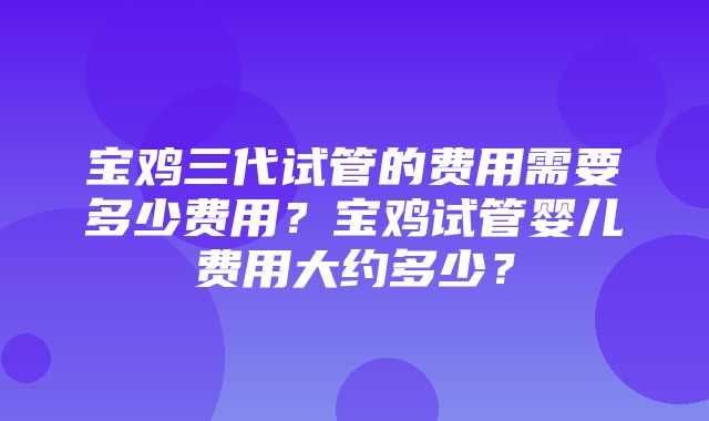 宝鸡三代试管的费用需要多少费用？宝鸡试管婴儿费用大约多少？