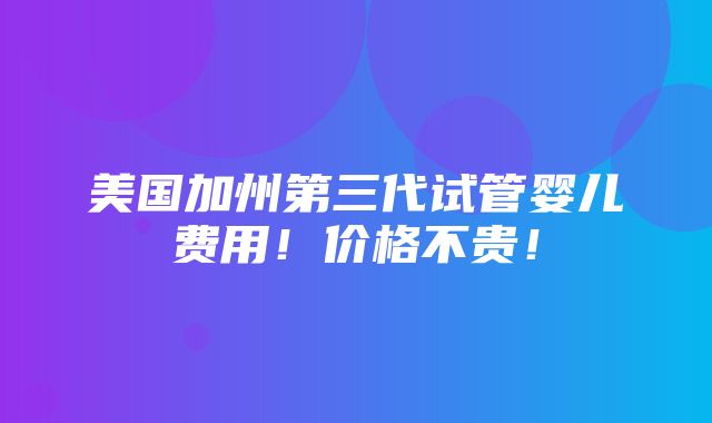 美国加州第三代试管婴儿费用！价格不贵！