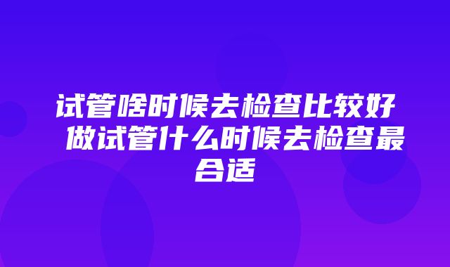 试管啥时候去检查比较好 做试管什么时候去检查最合适