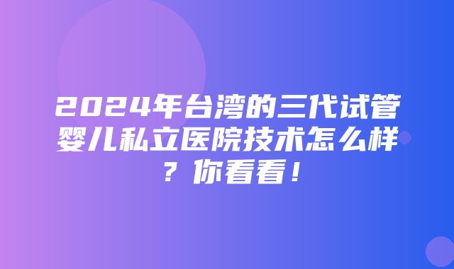 2024年台湾的三代试管婴儿私立医院技术怎么样？你看看！