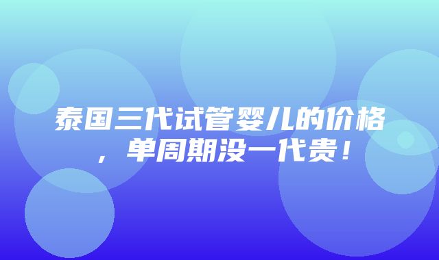 泰国三代试管婴儿的价格，单周期没一代贵！