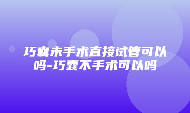 巧囊未手术直接试管可以吗-巧囊不手术可以吗