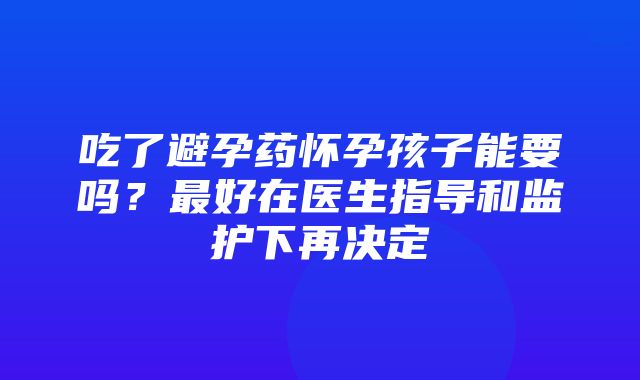 吃了避孕药怀孕孩子能要吗？最好在医生指导和监护下再决定