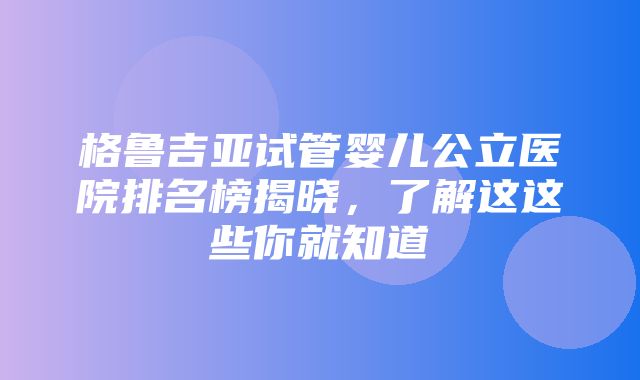 格鲁吉亚试管婴儿公立医院排名榜揭晓，了解这这些你就知道