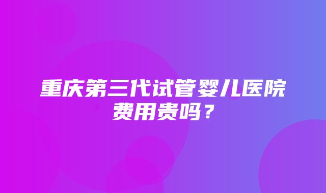 重庆第三代试管婴儿医院费用贵吗？