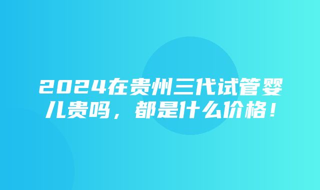 2024在贵州三代试管婴儿贵吗，都是什么价格！