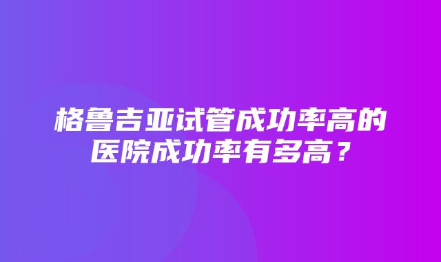 格鲁吉亚试管成功率高的医院成功率有多高？