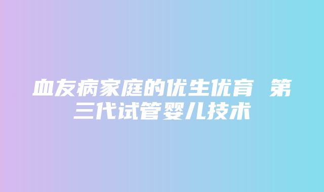 血友病家庭的优生优育 第三代试管婴儿技术