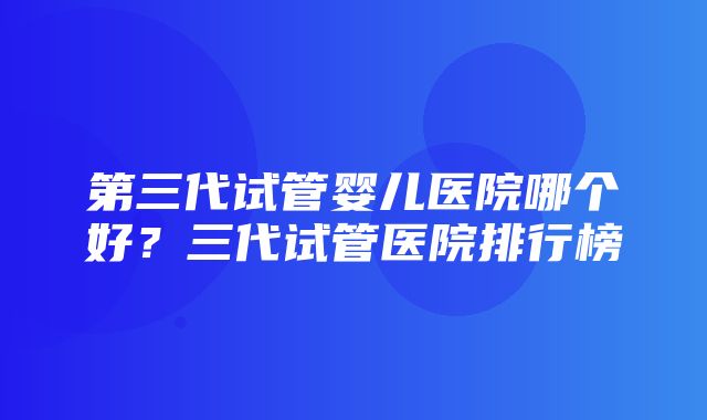 第三代试管婴儿医院哪个好？三代试管医院排行榜