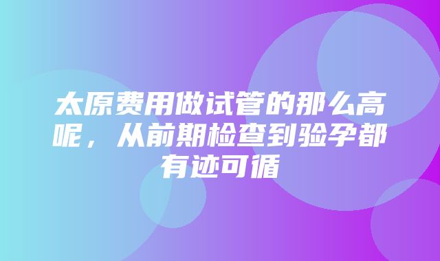 太原费用做试管的那么高呢，从前期检查到验孕都有迹可循