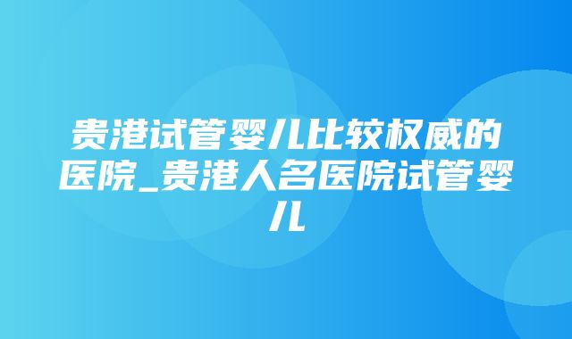 贵港试管婴儿比较权威的医院_贵港人名医院试管婴儿