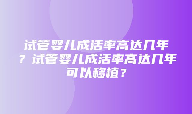 试管婴儿成活率高达几年？试管婴儿成活率高达几年可以移植？