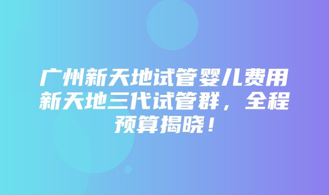 广州新天地试管婴儿费用新天地三代试管群，全程预算揭晓！