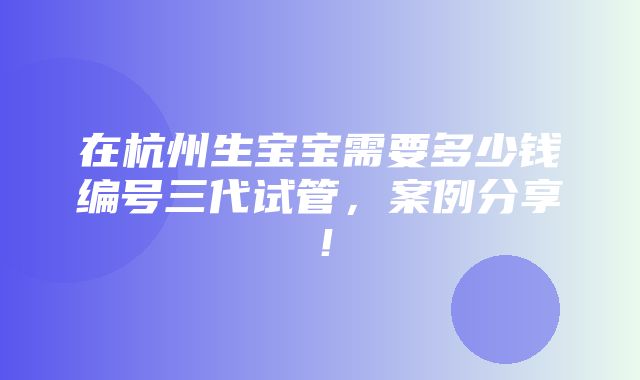 在杭州生宝宝需要多少钱编号三代试管，案例分享！