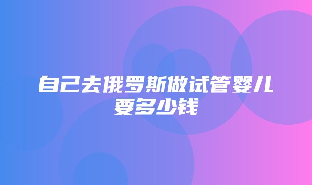 自己去俄罗斯做试管婴儿要多少钱