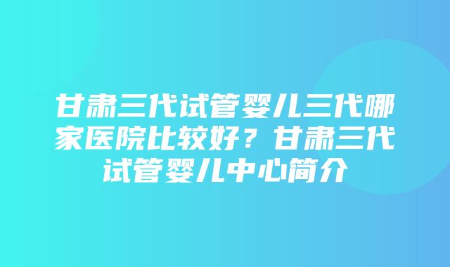 甘肃三代试管婴儿三代哪家医院比较好？甘肃三代试管婴儿中心简介