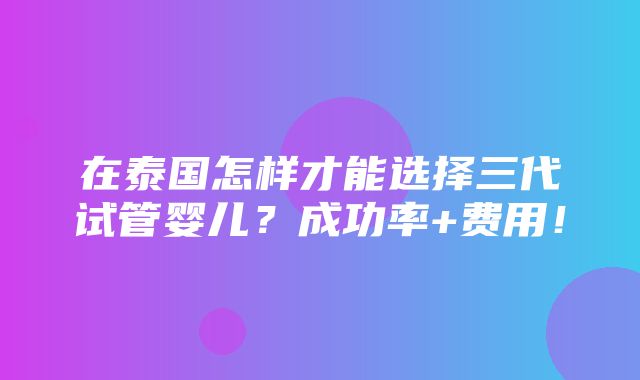 在泰国怎样才能选择三代试管婴儿？成功率+费用！