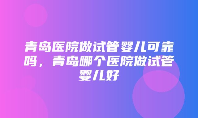 青岛医院做试管婴儿可靠吗，青岛哪个医院做试管婴儿好