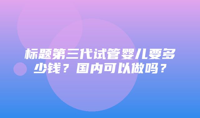 标题第三代试管婴儿要多少钱？国内可以做吗？