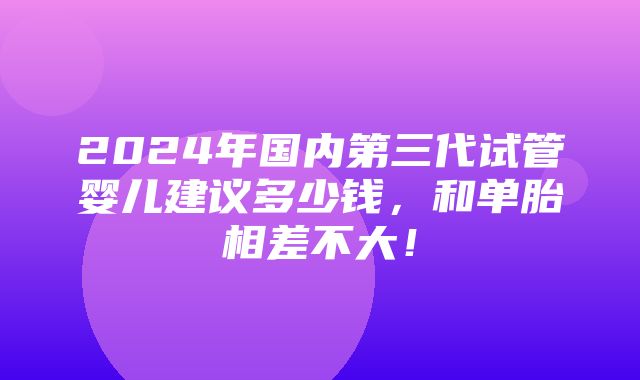 2024年国内第三代试管婴儿建议多少钱，和单胎相差不大！