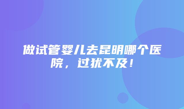 做试管婴儿去昆明哪个医院，过犹不及！