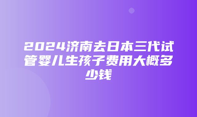 2024济南去日本三代试管婴儿生孩子费用大概多少钱