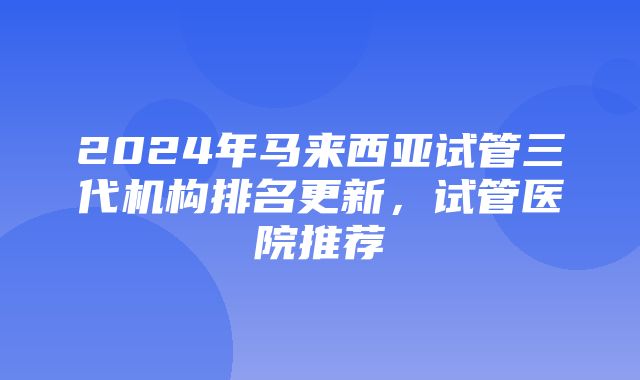 2024年马来西亚试管三代机构排名更新，试管医院推荐