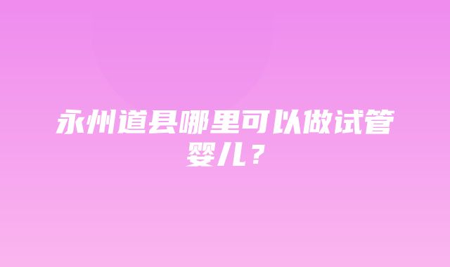 永州道县哪里可以做试管婴儿？