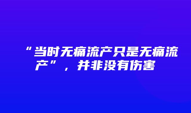 “当时无痛流产只是无痛流产”，并非没有伤害