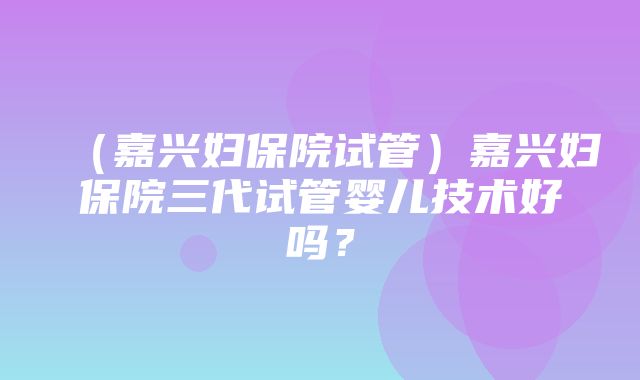 （嘉兴妇保院试管）嘉兴妇保院三代试管婴儿技术好吗？