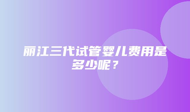 丽江三代试管婴儿费用是多少呢？