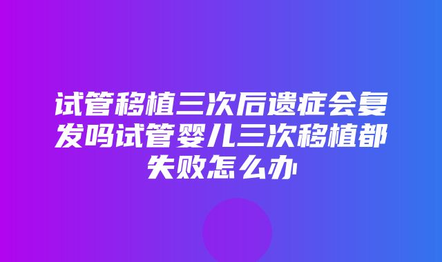 试管移植三次后遗症会复发吗试管婴儿三次移植都失败怎么办