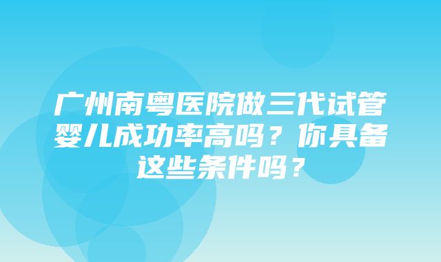 广州南粤医院做三代试管婴儿成功率高吗？你具备这些条件吗？