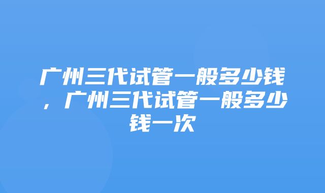 广州三代试管一般多少钱，广州三代试管一般多少钱一次