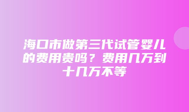 海口市做第三代试管婴儿的费用贵吗？费用几万到十几万不等