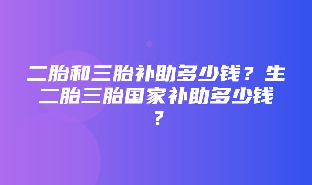 二胎和三胎补助多少钱？生二胎三胎国家补助多少钱？