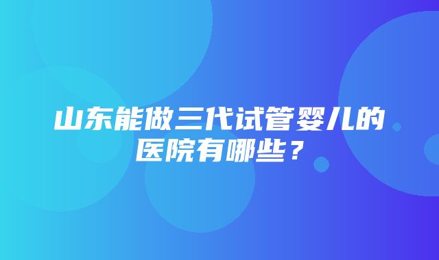 山东能做三代试管婴儿的医院有哪些？