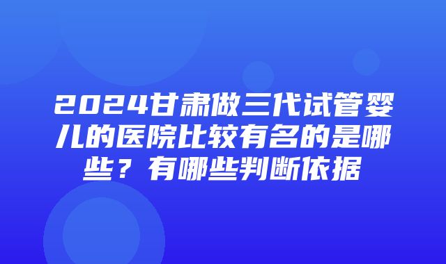 2024甘肃做三代试管婴儿的医院比较有名的是哪些？有哪些判断依据