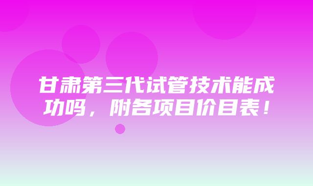 甘肃第三代试管技术能成功吗，附各项目价目表！