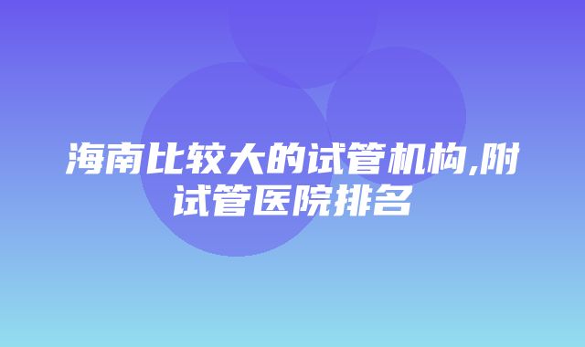 海南比较大的试管机构,附试管医院排名